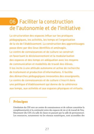 27
06	 Faciliter la construction
de l’autonomie et de l’initiative
La structuration des espaces influe sur les pratiques
pédagogiques, les activités, les temps et l’organisation
de la vie de l’établissement. La construction des apprentissages
passe donc par des lieux identifiés et aménagés.
Le centre de connaissances et de culture se construit
en favorisant le décloisonnement et la modularisation
des espaces et des temps en adéquation avec les moyens
de communication et modalités de travail des élèves.
Il les incite à une attitude autonome et active de recherche
de traitement et production d’informations. Il facilite
des démarches pédagogiques innovantes des enseignants.
Le centre de connaissances et de culture s’inscrit dans
une politique d’établissement qui donne de la cohérence
aux temps, aux activités et aux espaces physiques et virtuels.
Principes
L’évolution du CDI vers un centre de connaissances et de culture concrétise la
complémentarité et la continuité entre des espaces de vie et de travail de l’éta-
blissement (du CDI à la salle de classe en passant par la salle de permanence).
Les ressources, notamment via les réseaux numériques, sont accessibles des
 