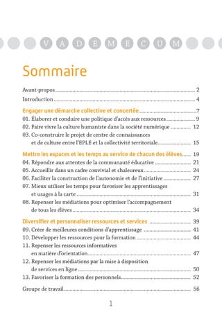 1
V A D E M E C U M
Sommaire
Avant-propos................................................................................................... 2
Introduction.................................................................................................... 4
Engager une démarche collective et concertée.........................................7
01. Élaborer et conduire une politique d’accès aux ressources..................... 9
02. Faire vivre la culture humaniste dans la société numérique............... 12
03. Co-construire le projet de centre de connaissances
et de culture entre l’EPLE et la collectivité territoriale........................ 15
Mettre les espaces et les temps au service de chacun des élèves....... 19
04. Répondre aux attentes de la communauté éducative.......................... 21
05. Accueillir dans un cadre convivial et chaleureux.................................. 24
06. Faciliter la construction de l’autonomie et de l’initiative.................... 27
07. Mieux utiliser les temps pour favoriser les apprentissages
et usages à la carte................................................................................. 31
08. Repenser les médiations pour optimiser l’accompagnement
de tous les élèves.................................................................................... 34
Diversifier et personnaliser ressources et services .............................. 39
09. Créer de meilleures conditions d’apprentissage .................................. 41
10. Développer les ressources pour la formation....................................... 44
11. Repenser les ressources informatives
en matière d’orientation......................................................................... 47
12. Repenser les médiations par la mise à disposition
de services en ligne................................................................................ 50
13. Favoriser la formation des personnels.................................................. 52
Groupe de travail.......................................................................................... 56
 