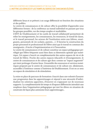 28
VERS DES CENTRES DE CONNAISSANCES ET DE CULTURE
2. METTRE LES ESPACES ET LES TEMPS AU SERVICE DE CHACUN DES ÉLÈVES
différents lieux et se prêtent à un usage différencié en fonction des situations
et des publics.
Le centre de connaissances et de culture offre la possibilité d’apprendre sous
différentes formes : de la conférence au travail individuel en passant par tous
les groupes possibles, sur des temps souples et modulables.
L’ENT de l’établissement et les outils de travail collaboratif permettent de
relier les enseignements, les connaissances, les ressources, le travail de classe,
et le travail personnel, les acteurs de l’institution entre eux (élèves, ensei-
gnants, personnels de vie scolaire, parents….). Il favorise la construction du
projet personnel et professionnel de l’élève ainsi que le travail en commun des
enseignants ; il incite à l’expérimentation et à l’innovation.
Le centre de connaissances et de culture constitue un espace pédagogique pri-
vilégié que l’élève fréquente aussi bien dans sa dimension spatiale que numé-
rique. Cet espace s’inscrit en complémentarité des autres espaces de vie et de
travail de l’élève. Proche des autres espaces éducatifs et d’enseignement, le
centre de connaissances et de culture agit donc comme un “espace augmenté”
qui vient prolonger d’autres lieux. L’ensemble des ressources et services numé-
riques proposés par le centre de connaissances et de culture est, idéalement,
accessible à l’intérieur comme à l’extérieur de l’établissement. Il est en ce sens
un espace de simulation et de stimulation.
La mise en place de parcours de formation s’inscrit dans une volonté d’assurer
une progression dans les apprentissages et répond à une nécessité d’indivi-
dualiser les solutions apportées, d’innover en s’appuyant sur de nouveaux
supports. La complémentarité de temps et d’espaces différenciés introduit une
souplesse dans l’organisation pédagogique qui met les élèves en situation de
construire de façon plus autonome leurs apprentissages..
 