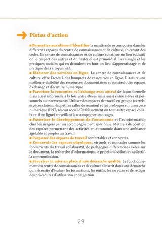 29
Pistes d’action
n Permettre aux élèves d’identifier la manière de se comporter dans les
différents espaces du centre de connaissances et de culture, en créant des
codes. Le centre de connaissances et de culture constitue un lieu éducatif
où le respect des autres et du matériel est primordial. Les usages et les
pratiques sociales qui en découlent en font un lieu d’apprentissage et de
pratique de la citoyenneté.
n Élaborer des services en ligne. Le centre de connaissances et de
culture offre l’accès à des bouquets de ressources en ligne. Il assure une
meilleure visibilité des ressources documentaires et construit des espaces
d’échange et d’écriture numérique.
n Favoriser la rencontre et l’échange avec autrui de façon formelle
mais aussi informelle à la fois entre élèves mais aussi entre élèves et per-
sonnels ou intervenants. Utiliser des espaces de travail en groupe (carrels,
espaces cloisonnés, petites salles de réunion) et les prolonger sur un espace
numérique (ENT, réseau social d’établissement ou tout autre espace colla-
boratif en ligne) en veillant à accompagner les usages.
n Favoriser le développement de l’autonomie et l’autoformation
chez les usagers par un accompagnement spécifique. Mettre à disposition
des espaces permettant des activités en autonomie dans une ambiance
agréable et propice au travail.
n Proposer des espaces de travail confortables et connectés.
n Concevoir les espaces physiques, virtuels et nomades comme les
fondements du travail collaboratif, de pédagogies différenciées axées sur
le document, la recherche d’informations, le projet individuel ou collectif,
la communication.
n Favoriser la mise en place d’une démarche qualité. Le fonctionne-
ment du centre de connaissances et de culture s’inscrit dans une démarche
qui nécessite d’évaluer les formations, les outils, les services et de rédiger
des procédures d’utilisation et de gestion.
 