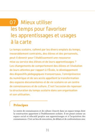 31
07	 Mieux utiliser
les temps pour favoriser
les apprentissages et usages
à la carte
Le temps scolaire, rythmé par les divers emplois du temps,
inexorablement contraints, des élèves et des personnels,
peut-il devenir pour l’établissement une ressource
mise au service des élèves et de leurs apprentissages ?
Les changements de comportement des élèves et l’évolution
de leurs attentes par rapport à l’École, le développement
des dispositifs pédagogiques transversaux, l’omniprésence
du numérique et de ses accès appellent la transformation
des espaces documentaires et de vie scolaire en un centre
de connaissances et de culture. C’est l’occasion de repenser
la structuration du temps scolaire dans son organisation
et son utilisation.
Principes
Le centre de connaissances et de culture s’inscrit dans un espace-temps dont
la construction appartient à l’établissement scolaire. Il est pensé comme un
espace social et éducatif propice aux apprentissages et à l’acquisition des
connaissances. C’est un lieu de rencontres, de débats et de confrontations avec
 