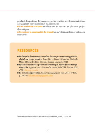 33
pendant des périodes de vacances, etc.) en relation avec les contraintes de
déplacement entre domicile et établissement.
n Lier activités scolaires et éducatives en mettant en place des projets
thématiques.
n Favoriser la continuité du travail en développant les portails docu-
mentaires
RESSOURCES
n De l’emploi du temps aux emplois des temps : vers une approche
globale du temps scolaire. Jean-Pierre Véran, Sébastien Rivénale,
Marie-Hélène Bodilis. Éditions Berger-Levrault, 2011
n Rythmes scolaires : pour une dynamique nouvelle des temps
éducatifs. Agnès Cavet. Dossier d’actualité de la VST, février 2011,
n°60 : ife.ens-lyon.fr
n Le temps d’apprendre. Cahiers pédagogiques, juin 2011, n°490,
p. 10-53 : cahiers-pedagogiques.com
2
media.eduscol.education.fr/file/Pacifi/85/4/Reperes_Pacifi_157854.pdf
 