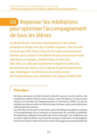 34
VERS DES CENTRES DE CONNAISSANCES ET DE CULTURE
2. METTRE LES ESPACES ET LES TEMPS AU SERVICE DE CHACUN DES ÉLÈVES
08	 Repenser les médiations
pour optimiserl’accompagnement
de tous les élèves
La démarche de centre de connaissances et de culture
prolonge et élargit celle qui a conduit à passer, avec la mise
en place des CDI, d’une action de formation exclusivement
centrée sur la classe à une démarche plus ouverte au travail
individuel, en équipes, réalisée dans un tiers lieu.
Elle offre un cadre particulièrement adapté à la diversité
des besoins des élèves, qu’il s’agisse d’approfondissement
pour développer l’excellence ou de renforcement
des fondamentaux pour combattre les risques de difficulté.
Principes
Ne laisser personne au bord du chemin éducatif, assurer à tous la maîtrise des
compétences définies dans le socle commun, viser l’excellence, la réussite pour
chacun, en se fondant sur l’expérimentation et l’innovation. Veiller à ce que les
médiations puissent exister au-delà du temps de classe et plus particulièrement
à destination des internes.
Le centre de connaissances et de culture, pivot de l’aide personnalisée, contribue
à l’accomplissement de ces missions en permettant de nouvelles possibilités
de médiations sollicitant l’ensemble des acteurs éducatifs. Ces médiations ont
vocation à aider les élèves à construire leurs propres méthodes et se développent
entre autres dans le cadre de la mise en œuvre des programmes personnalisés de
 