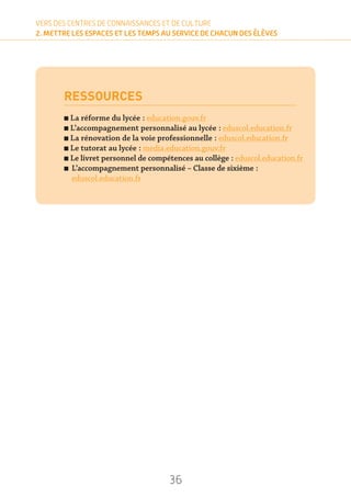 36
VERS DES CENTRES DE CONNAISSANCES ET DE CULTURE
2. METTRE LES ESPACES ET LES TEMPS AU SERVICE DE CHACUN DES ÉLÈVES
VERS DES CENTRES DE CONNAISSANCES ET DE CULTURE
2. METTRE LES ESPACES ET LES TEMPS AU SERVICE DE CHACUN DES ÉLÈVES
RESSOURCES
n La réforme du lycée : education.gouv.fr
n L’accompagnement personnalisé au lycée : eduscol.education.fr
n La rénovation de la voie professionnelle : eduscol.education.fr
n Le tutorat au lycée : media.education.gouv.fr
n Le livret personnel de compétences au collège : eduscol.education.fr
n L’accompagnement personnalisé – Classe de sixième :
eduscol.education.fr
36
 