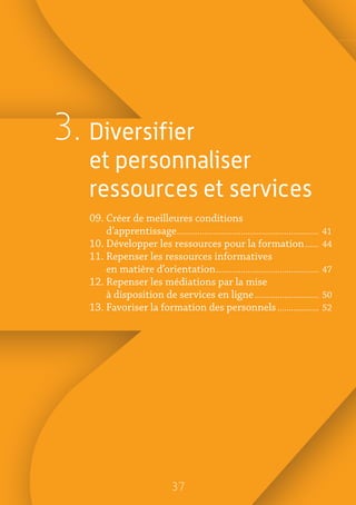 3737
3. Diversifier
et personnaliser
ressources et services
09. Créer de meilleures conditions
d’apprentissage�������������������������������������������������������������� 41
10. Développer les ressources pour la formation������ 44
11. Repenser les ressources informatives
en matière d’orientation��������������������������������������������� 47
12. Repenser les médiations par la mise
à disposition de services en ligne���������������������������� 50
13. Favoriser la formation des personnels������������������ 52
 