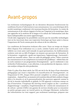 2
Avant-propos
Les évolutions technologiques de ces dernières décennies bouleversent les
conditions d’accès à l’information et aux connaissances. Les caractéristiques de la
société numérique conduisent à de nouveaux besoins de formation. Le centre de
connaissances et de culture s’appuie à la fois sur l’imprimé et le numérique, dans
une approche où la maîtrise de la langue et la culture de l’information sont des
bases indispensables aux autres apprentissages.
L’école doit s’approprier les possibilités ouvertes pas les nouvelles technologies
tout en les inscrivant dans une trajectoire historique qui fasse saisir à chacun
l’importance de l’écrit comme pivot de culture et de vie collective.
Les conditions de formation évoluent elles aussi. Dans un temps où chaque
élève dispose d’un ordinateur ou y a accès, comme il peut avoir accès à une
tablette ou à tout autre outil nomade en quasi-permanence, les établissements
scolaires sont mis au défi d’intégrer ces moyens aux parcours de formation. Si
la formation « magistrale » garde son importance, l’apprentissage « horizontal »
prend une nouvelle valeur ; dans un cadre de pédagogie active, l’élève construit
ses connaissances et ses compétences en traitant des problèmes – référés bien sûr
au socle commun et aux programmes d’enseignement – qui le conduisent à une
recherche d’informations, à une sélection, à une production de réponses, voire à
une analyse critique de cette production.
Créés il y plus d’un demi-siècle, les CDI ont été le fer de lance d’une rénovation
pédagogique qui visait à répondre à la massification de l’enseignement ; en
fréquentant le CDI, chaque élève pouvait compléter sa culture, prendre une
respiration… Aujourd’hui, au moment où le système éducatif doit conduire chaque
élève à la réussite et où la personnalisation des parcours apparaît comme la
clé de la réussite individuelle et globale, le CDI apparaît à nouveau comme un
lieu d’innovation. S’inspirant des learning centres anglais ou des « carrefours
d’apprentissage » canadiens, l’expérimentation de « centres de connaissances et
de culture » permet d’offrir une gamme de services étendus pour se rencontrer
en petits groupes pour un travail précis ou échanger librement, rechercher
des informations sur tout support, pas seulement numérique, préparer une
 