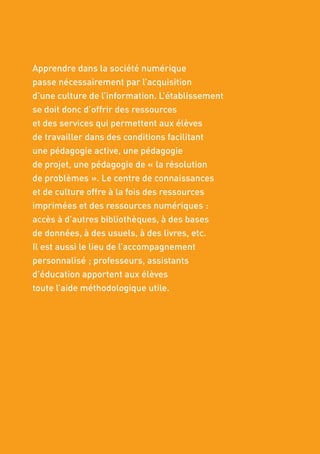 38
Apprendre dans la société numérique
passe nécessairement par l’acquisition
d’une culture de l’information. L’établissement
se doit donc d’offrir des ressources
et des services qui permettent aux élèves
de travailler dans des conditions facilitant
une pédagogie active, une pédagogie
de projet, une pédagogie de « la résolution
de problèmes ». Le centre de connaissances
et de culture offre à la fois des ressources
imprimées et des ressources numériques :
accès à d’autres bibliothèques, à des bases
de données, à des usuels, à des livres, etc.
Il est aussi le lieu de l’accompagnement
personnalisé ; professeurs, assistants
d’éducation apportent aux élèves
toute l’aide méthodologique utile.
 