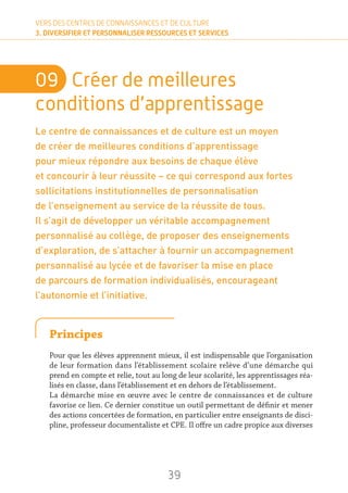 39
VERS DES CENTRES DE CONNAISSANCES ET DE CULTURE
3. DIVERSIFIER ET PERSONNALISER RESSOURCES ET SERVICES
09	 Créer de meilleures
conditions d’apprentissage
Le centre de connaissances et de culture est un moyen
de créer de meilleures conditions d’apprentissage
pour mieux répondre aux besoins de chaque élève
et concourir à leur réussite – ce qui correspond aux fortes
sollicitations institutionnelles de personnalisation
de l’enseignement au service de la réussite de tous.
Il s’agit de développer un véritable accompagnement
personnalisé au collège, de proposer des enseignements
d’exploration, de s’attacher à fournir un accompagnement
personnalisé au lycée et de favoriser la mise en place
de parcours de formation individualisés, encourageant
l’autonomie et l’initiative.
Principes
Pour que les élèves apprennent mieux, il est indispensable que l’organisation
de leur formation dans l’établissement scolaire relève d’une démarche qui
prend en compte et relie, tout au long de leur scolarité, les apprentissages réa-
lisés en classe, dans l’établissement et en dehors de l’établissement.
La démarche mise en œuvre avec le centre de connaissances et de culture
favorise ce lien. Ce dernier constitue un outil permettant de définir et mener
des actions concertées de formation, en particulier entre enseignants de disci-
pline, professeur documentaliste et CPE. Il offre un cadre propice aux diverses
 