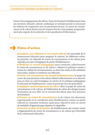 40
VERS DES CENTRES DE CONNAISSANCES ET DE CULTURE
3. DIVERSIFIER ET PERSONNALISER RESSOURCES ET SERVICES
formes d’accompagnement des élèves. Il inscrit fortement l’établissement dans
son territoire éducatif, culturel, médiatique et entrepreneurial en favorisant
les relations de coopération avec les partenaires locaux. Le centre de connais-
sances et de culture donne tous les moyens d’accès à une pratique progressive-
ment plus experte de la recherche et de la production d’information.
Pistes d’action
n Conduire une réflexion et un travail collectif de l’ensemble de la
communauté éducative pour imaginer le contour, les différents volets,
les priorités, les objectifs du centre de connaissances et de culture pour
répondre aux axes stratégiques du projet d’établissement.
n Mobiliser le conseil pédagogique pour construire collectivement
le centre de connaissances et de culture ; élaborer la politique menée à
travers lui, définir les investissements, se doter des outils et des méthodes
nécessaires, évaluer et améliorer son efficacité.
n Porter à la connaissance du conseil d'administration le projet de
centre de connaissances et de culture élaboré collectivement et en discuter
pour en faire un outil stratégique au service de la politique pédagogique
et éducative de l’établissement, connu et porté par tous les partenaires.
n Impliquer systématiquement les élèves dans le projet de centre de
connaissances et de culture, de l’élaboration du cahier des charges jusqu’à
l’évaluation de son effet sur la réussite des élèves dans leur parcours
de formation.
n Donner au centre de connaissances et de culture une dimension
expérimentale en le considérant dans l’établissement comme un projet
collectif en constante évolution ayant pour objectif la mise en œuvre
de modalités d’apprentissage adaptées et adaptables.
n Inscrire au plan de formation de l'établissement des actions visant
à l’appropriation du centre de connaissances et de culture par l’ensemble
de la communauté éducative.
 