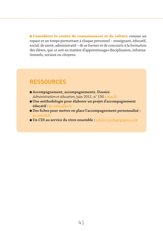 41
n Considérer le centre de connaissances et de culture comme un
espace et un temps permettant à chaque personnel – enseignant, éducatif,
social, de santé, administratif – de se former et de concourir à la formation
des élèves, que ce soit en matière d’apprentissages disciplinaires, informa-
tionnels, sociaux ou citoyens.
RESSOURCES
n Accompagnement, accompagnements. Dossier.
Administration et éducation, juin 2011, n° 130 : afae.fr
n Une méthodologie pour élaborer un projet d'accompagnement
éducatif : ac-versailles.fr
n Des fiches pour mettre en place l'accompagnement personnalisé :
ac-creteil.fr
n Un CDI au service du vivre ensemble : cahiers-pedagogiques.com
 