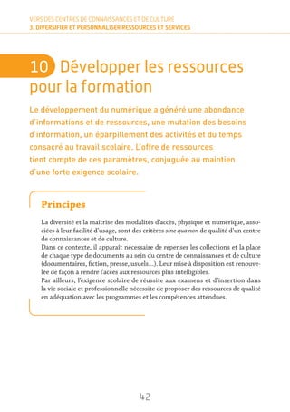 42
VERS DES CENTRES DE CONNAISSANCES ET DE CULTURE
3. DIVERSIFIER ET PERSONNALISER RESSOURCES ET SERVICES
10	 Développer les ressources
pour la formation
Le développement du numérique a généré une abondance
d’informations et de ressources, une mutation des besoins
d’information, un éparpillement des activités et du temps
consacré au travail scolaire. L’offre de ressources
tient compte de ces paramètres, conjuguée au maintien
d’une forte exigence scolaire.
Principes
La diversité et la maîtrise des modalités d’accès, physique et numérique, asso-
ciées à leur facilité d’usage, sont des critères sine qua non de qualité d’un centre
de connaissances et de culture.
Dans ce contexte, il apparaît nécessaire de repenser les collections et la place
de chaque type de documents au sein du centre de connaissances et de culture
(documentaires, fiction, presse, usuels…). Leur mise à disposition est renouve-
lée de façon à rendre l’accès aux ressources plus intelligibles.
Par ailleurs, l’exigence scolaire de réussite aux examens et d’insertion dans
la vie sociale et professionnelle nécessite de proposer des ressources de qualité
en adéquation avec les programmes et les compétences attendues.
 