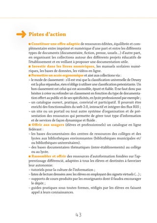 43
Pistes d’action
n Constituer une offre adaptée de ressources éditées, équilibrée et com-
plémentaire entre imprimé et numérique d’une part et entre les différents
types de documents (documentaire, fiction, presse, usuels…) d’autre part,
en organisant les collections autour des différents projets éducatifs de
l’établissement et en veillant à proposer une documentation utile.
n Investir dans les livres numériques, les manuels scolaires numé-
riques, les bases de données, les vidéos en ligne.
n Permettre un accès ergonomique et aisé aux collections via :
– le mode de classement : s’il est vrai que la classification universelle de Dewey
estlaplusrépandue,rienn’obligeàutiliseruneclassificationpréexistante.Un
bon classement est celui qui est accessible, épuré et fiable. Il ne faut donc pas
hésiter à créer ou refondre un classement en fonction du type de documenta-
tionoffertaupublicetdesesspécificités,enlycéeprofessionnelparexemple ;
– un catalogue ouvert, pratique, convivial et participatif. Il pourrait être
enrichi des fonctionnalités du web 2.0, interactif et intégrer des flux RSS ;
– un site ou un portail ou tout autre système d’organisation et de pré-
sentation des ressources qui permette de gérer tout type d’information
et de services de façon dynamique et fluide .
n Offrir aux usagers (élèves et professionnels) un catalogue en ligne
fédérant :
– les bases documentaires des centres de ressources des collèges et des
lycées aux bibliothèques environnantes (bibliothèques municipales et/
ou bibliothèques universitaires).
– des bases documentaires thématiques (inter-établissements) au collège
ou au lycée.
n Rassembler et offrir des ressources d’autoformation fondées sur l’ap-
prentissage différencié, adaptées à tous les élèves et destinées à favoriser
leur autonomie:
– tutoriels pour la culture de l’information ;
– listesdelecturedresséesaveclesélèvesenemployantdessignetsvirtuels(…) ;
– supports de cours produits par les enseignants dont il faudra encourager
le dépôt ;
– guides pratiques sous toutes formes, rédigés par les élèves en faisant
appel à leurs connaissances.
 