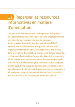 45
11	 Repenser les ressources
informatives en matière
d’orientation
Les parcours de formation des collégiens et des lycéens
leur permettent aujourd’hui de construire progressivement
leur orientation. La mise en place du parcours
de découverte des métiers et des formations (PDMF)
a donné aux établissements une grande latitude pour
organiser l’information et l’accompagnement des élèves
dans leurs choix d’orientation, tout au long de leur scolarité.
Le champ de l’orientation s’ouvre à la diversité, les sources
d’information sont plus nombreuses, les modalités d’accès
aux contenus d’information plus centrées sur des vecteurs
numériques. Cette évolution qui facilite l’accès très rapide
à des banques de données et des ressources sur les métiers
nécessite de repenser les modalités de mise à disposition
des ressources et de l’accompagnement des élèves.
 