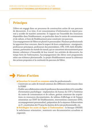 46
VERS DES CENTRES DE CONNAISSANCES ET DE CULTURE
3. DIVERSIFIER ET PERSONNALISER RESSOURCES ET SERVICES
Principes
L’élève est engagé dans un processus de construction active de son parcours
de découverte. À ce titre, il est consommateur d’information et réputé pou-
voir y accéder de manière autonome. Il s’appuie sur l’ensemble des ressources
disponibles dans l’établissement, en particulier dans le centre de connaissances
et de culture, et hors de l’établissement pour construire son parcours.
L’accompagnement de l’élève est pluriel et personnalisé. Plusieurs professionnels
lui apportent leur concours, dans le respect de leurs compétences : enseignants,
professeurs principaux, professeurs documentalistes, CPE, COP, chefs d’établis-
sement, partenaires du monde du travail, qui se concertent nécessairement pour
donner cohérence à l’ensemble de leur travail. Les activités de découverte, les
temps forts de l’information, l’accompagnement des élèves sont programmés
selon une échéance pluriannuelle. Le projet d’établissement assure la cohérence
des actions proposées et la continuité du parcours de l’élève.
Pistes d’action
n Favoriser le travail en commun entre les professionnels :
– Construire un cadre de travail commun des différents intervenants dans
le PDMF
– Établirunecollaborationentreleprofesseurdocumentalisteetleconseiller
d’orientation psychologue : implantation du bureau du COP à l’intérieur
du centre de connaissances et de culture, gestion commune des acquisi-
tions en ressources documentaires, du tableau d’affichage et de l’espace
orientation sur l’ENT de l’établissement, interventions communes (DP3,
accompagnement personnalisé), préparation de la séquence d’observation
en 3e
, constitution de CV pour les lycéens de la voie professionnelle, etc.
n Privilégier les accès en ligne à l’information : le kiosque ONISEP,
le webclasseur orientation ; maintenir une documentation actualisée et
organisée.
 