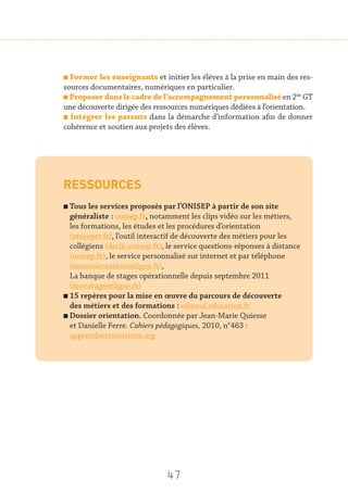 47
n Former les enseignants et initier les élèves à la prise en main des res-
sources documentaires, numériques en particulier.
n Proposer dans le cadre de l’accompagnement personnalisé en 2de
GT
une découverte dirigée des ressources numériques dédiées à l’orientation.
n Intégrer les parents dans la démarche d’information afin de donner
cohérence et soutien aux projets des élèves.
RESSOURCES
n Tous les services proposés par l’ONISEP à partir de son site
généraliste : onisep.fr, notamment les clips vidéo sur les métiers,
les formations, les études et les procédures d’orientation
(oniseptv.fr), l’outil interactif de découverte des métiers pour les
collégiens (declic.onisep.fr), le service questions-réponses à distance
(onisep.fr), le service personnalisé sur internet et par téléphone
(monorientationenligne.fr),
La banque de stages opérationnelle depuis septembre 2011
(monstageenligne.fr)
n 15 repères pour la mise en œuvre du parcours de découverte
des métiers et des formations : eduscol.education.fr
n Dossier orientation. Coordonnée par Jean-Marie Quiesse
et Danielle Ferre. Cahiers pédagogiques, 2010, n°463 :
apprendreetsorienter.org
 