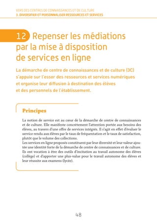 48
VERS DES CENTRES DE CONNAISSANCES ET DE CULTURE
3. DIVERSIFIER ET PERSONNALISER RESSOURCES ET SERVICES
12	 Repenser les médiations
par la mise à disposition
de services en ligne
La démarche de centre de connaissances et de culture (3C)
s’appuie sur l’essor des ressources et services numériques
et organise leur diffusion à destination des élèves
et des personnels de l’établissement.
Principes
La notion de service est au cœur de la démarche de centre de connaissances
et de culture. Elle manifeste concrètement l’attention portée aux besoins des
élèves, au travers d’une offre de services intégrés. Il s’agit en effet d’évaluer le
service rendu aux élèves par le taux de fréquentation et le taux de satisfaction,
plutôt que le volume des collections.
Les services en ligne proposés constituent par leur diversité et leur valeur ajou-
tée une identité forte de la démarche de centre de connaissances et de culture.
Ils ont vocation à être des outils d’incitation au travail autonome des élèves
(collège) et d’apporter une plus-value pour le travail autonome des élèves et
leur réussite aux examens (lycée).
 