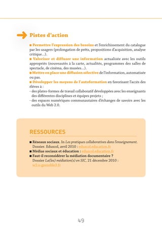 49
Pistes d’action
n Permettre l’expression des besoins et l’enrichissement du catalogue
par les usagers (prolongation de prêts, propositions d’acquisition, analyse
critique…).
n Valoriser et diffuser une information actualisée avec les outils
appropriés (nouveautés à la carte, actualités, programmes des salles de
spectacle, de cinéma, des musées…).
n Mettre en place une diffusion sélective de l’information, automatisée
ou pas.
n Développer les moyens de l'autoformation en favorisant l’accès des
élèves à :
- des plates-formes de travail collaboratif développées avec les enseignants
des différentes disciplines et équipes projets ;
- des espaces numériques communautaires d’échanges de savoirs avec les
outils du Web 2.0.
RESSOURCES
n Réseaux sociaux. In Les pratiques collaboratives dans l’enseignement.
Dossier. Eduscol, avril 2010 : eduscol.education.fr
n Médias sociaux et éducation : eduscol.education.fr
n Faut-il reconsidérer la médiation documentaire ?
Dossier La(les) médiation(s) en SIC, 21 décembre 2010 :
w3.u-grenoble3.fr
 