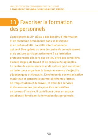 50
VERS DES CENTRES DE CONNAISSANCES ET DE CULTURE
3. DIVERSIFIER ET PERSONNALISER RESSOURCES ET SERVICES
13	 Favoriser la formation
des personnels
L’enseignant du 21e
siècle a des besoins d’information
et de formation permanents dans sa discipline
et en dehors d’elle. La veille informationnelle
qui peut être opérée au sein du centre de connaissances
et de culture participe activement à sa formation
professionnelle dès lors que ce lieu offre des conditions
d’accès larges, de travail et de convivialité optimales.
Le centre de connaissances et de culture peut constituer
un levier pour organiser le temps au service d’objectifs
pédagogiques et éducatifs. L’évolution de son organisation
matérielle et temporelle permet différentes formes
de fréquentation et de travail, et offre des services
et des ressources pensés pour être accessibles
en termes d’horaire. Il contribue à créer un espace
collaboratif favorisant la formation des personnels.
 