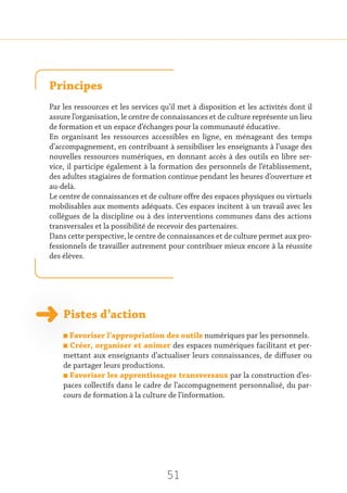 51
Principes
Par les ressources et les services qu’il met à disposition et les activités dont il
assure l’organisation, le centre de connaissances et de culture représente un lieu
de formation et un espace d’échanges pour la communauté éducative.
En organisant les ressources accessibles en ligne, en ménageant des temps
d’accompagnement, en contribuant à sensibiliser les enseignants à l’usage des
nouvelles ressources numériques, en donnant accès à des outils en libre ser-
vice, il participe également à la formation des personnels de l’établissement,
des adultes stagiaires de formation continue pendant les heures d’ouverture et
au-delà.
Le centre de connaissances et de culture offre des espaces physiques ou virtuels
mobilisables aux moments adéquats. Ces espaces incitent à un travail avec les
collègues de la discipline ou à des interventions communes dans des actions
transversales et la possibilité de recevoir des partenaires.
Dans cette perspective, le centre de connaissances et de culture permet aux pro-
fessionnels de travailler autrement pour contribuer mieux encore à la réussite
des élèves.
Pistes d’action
n Favoriser l’appropriation des outils numériques par les personnels.
n Créer, organiser et animer des espaces numériques facilitant et per-
mettant aux enseignants d’actualiser leurs connaissances, de diffuser ou
de partager leurs productions.
n Favoriser les apprentissages transversaux par la construction d’es-
paces collectifs dans le cadre de l’accompagnement personnalisé, du par-
cours de formation à la culture de l’information.
 