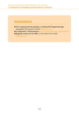 52
VERS DES CENTRES DE CONNAISSANCES ET DE CULTURE
3. DIVERSIFIER ET PERSONNALISER RESSOURCES ET SERVICES
RESSOURCES
n Une communauté de pratique, un dispositif d’apprentissage
au travail ? Bernadette Charlier : fopa.ucl.ac.be
n Le dispositif « Pairformance » : national.pairformance.education.fr
n Regards croisés sur la veille. Le livre blanc de la veille :
slideshare.net
 