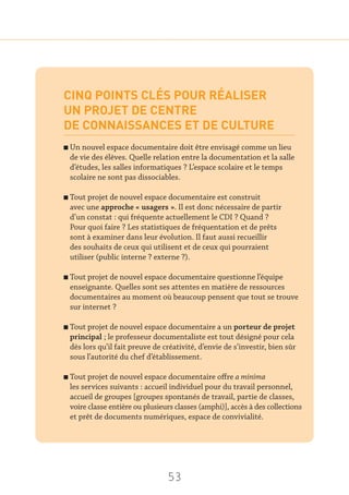 53
CINQ POINTS CLÉS POUR RÉALISER
UN PROJET DE CENTRE
DE CONNAISSANCES ET DE CULTURE
n Un nouvel espace documentaire doit être envisagé comme un lieu
de vie des élèves. Quelle relation entre la documentation et la salle
d’études, les salles informatiques ? L’espace scolaire et le temps
scolaire ne sont pas dissociables.
n Tout projet de nouvel espace documentaire est construit
avec une approche « usagers ». Il est donc nécessaire de partir
d’un constat : qui fréquente actuellement le CDI ? Quand ?
Pour quoi faire ? Les statistiques de fréquentation et de prêts
sont à examiner dans leur évolution. Il faut aussi recueillir
des souhaits de ceux qui utilisent et de ceux qui pourraient
utiliser (public interne ? externe ?).
n Tout projet de nouvel espace documentaire questionne l’équipe
enseignante. Quelles sont ses attentes en matière de ressources
documentaires au moment où beaucoup pensent que tout se trouve
sur internet ?
n Tout projet de nouvel espace documentaire a un porteur de projet
principal ; le professeur documentaliste est tout désigné pour cela
dès lors qu’il fait preuve de créativité, d’envie de s’investir, bien sûr
sous l’autorité du chef d’établissement.
n Tout projet de nouvel espace documentaire offre a minima
les services suivants : accueil individuel pour du travail personnel,
accueil de groupes [groupes spontanés de travail, partie de classes,
voire classe entière ou plusieurs classes (amphi)], accès à des collections
et prêt de documents numériques, espace de convivialité.
 