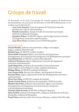 55
Groupe de travail
Ce document est le fruit d’un groupe de travail composé de professeurs
documentalistes, de personnels de direction et d’IA-IPR établissements et vie
scolaire, sous la direction de :
Jean-Louis Durpaire, inspecteur général de l’éducation nationale,
président des Capes de documentation
Mireille Lamouroux, chargée d’études documentaires principale,
CRDP de l’académie de Versailles
Bénédicte Robert, IA-IPR EVS, Dgesco, chef du département recherche-
développement-innovation-expérimentation
Jean-Pierre Véran, formateur associé IUFM Montpellier
Groupe de travail :
Chantal Bindelé, professeur documentaliste, collège Les Garrigues,
Rognes, académie d’Aix-Marseille
Michèle Caine, IA-IPR EVS, académie de Dijon
Marie-Noëlle Cormenier, Dgesco, sous-direction des programmes
d’enseignement, de la formation des enseignants et du développement numérique
Jean-Michel Lisle, IA-IPR EVS, académie d’Aix-Marseille
Catherine Marmiesse, Dgesco, département recherche-développement-
innovation-expérimentation
Lynda Meguenine, professeur documentaliste, lycée professionnel
Jéhan-Dupérier, Saint-Médard-en-Jalles, académie de Bordeaux
Philippe Mittet, IA-IPR EVS, académie de Bordeaux
Jean-Jacques Pellé, directeur des collèges, conseil général du Finistère
Pierrette Pénin, Dgesco, département recherche-développement-innovation-
expérimentation
Pierre-Yves Pépin, IA-IPR EVS, académie de Grenoble
Charles Pucheu-Planté, professeur documentaliste, CDDP des Landes
Blandine Raoul-Réa, professeur documentaliste, Dgesco, sous-direction
des programmes d’enseignement, de la formation des enseignants
et du développement numérique
Christine Sapet-Reverdy, IA-IPR EVS, académie de Besançon
Denis Tuchais, professeur documentaliste, collège Les Escholiers de La Mosson,
Montpellier, académie de Montpellier
Franck Vasse, proviseur, lycée Jean-Cocteau, Miramas, académie d’Aix-Marseille
 