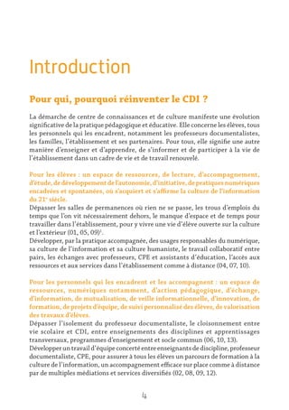 Introduction
Pour qui, pourquoi réinventer le CDI ?
La démarche de centre de connaissances et de culture manifeste une évolution
significative de la pratique pédagogique et éducative. Elle concerne les élèves, tous
les personnels qui les encadrent, notamment les professeurs documentalistes,
les familles, l’établissement et ses partenaires. Pour tous, elle signifie une autre
manière d’enseigner et d’apprendre, de s’informer et de participer à la vie de
l’établissement dans un cadre de vie et de travail renouvelé.
Pour les élèves : un espace de ressources, de lecture, d’accompagnement,
d’étude,dedéveloppementdel’autonomie,d’initiative,depratiquesnumériques
encadrées et spontanées, où s’acquiert et s’affirme la culture de l’information
du 21e
siècle.
Dépasser les salles de permanences où rien ne se passe, les trous d’emplois du
temps que l’on vit nécessairement dehors, le manque d’espace et de temps pour
travailler dans l’établissement, pour y vivre une vie d’élève ouverte sur la culture
et l’extérieur (01, 05, 09)1
.
Développer, par la pratique accompagnée, des usages responsables du numérique,
sa culture de l’information et sa culture humaniste, le travail collaboratif entre
pairs, les échanges avec professeurs, CPE et assistants d’éducation, l’accès aux
ressources et aux services dans l’établissement comme à distance (04, 07, 10).
Pour les personnels qui les encadrent et les accompagnent : un espace de
ressources, numériques notamment, d’action pédagogique, d’échange,
d’information, de mutualisation, de veille informationnelle, d’innovation, de
formation, de projets d’équipe, de suivi personnalisé des élèves, de valorisation
des travaux d’élèves.
Dépasser l’isolement du professeur documentaliste, le cloisonnement entre
vie scolaire et CDI, entre enseignements des disciplines et apprentissages
transversaux, programmes d’enseignement et socle commun (06, 10, 13).
Développeruntravaild’équipeconcertéentreenseignantsdediscipline,professeur
documentaliste, CPE, pour assurer à tous les élèves un parcours de formation à la
culture de l’information, un accompagnement efficace sur place comme à distance
par de multiples médiations et services diversifiés (02, 08, 09, 12).
4
 