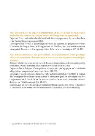 5
Pour les familles : un espace d’information et d’accès balisé au numérique,
profitable à la réussite de tous les élèves, d’échange avec les personnels.
Dépasser l’externalisation dans la famille de l’accompagnement du travail scolaire
et de l’apprentissage personnel (09).
Développer les formes d’accompagnement et de tutorat, de projets favorisant
la réussite de chaque élève, le dialogue avec les familles, leur bonne information,
y compris à distance, et leur appropriation de la culture numérique (07, 11, 12).
Pour l’établissement et ses partenaires : la manifestation d’une politique
éducative novatrice, donnant toute leur place aux supports numériques
nomades.
Associer étroitement dans un travail d’équipe transmission des connaissances,
formation civique et insertion sociale et professionnelle (02, 06).
Dépasser les politiques d’équipement sans projet pédagogique et la défiance
à l’égard des usages numériques des élèves (01, 03).
Développer une politique éducative, riche culturellement, permettant à chacun
de s’approprier les valeurs républicaines et démocratiques, de participer au débat
citoyen comme à la vie de sa future entreprise, de se sentir membre même à
distance de l’établissement (05, 11, 12).
Susciter, par un travail d’équipe, l’engagement responsable des élèves et favoriser
la communication entre tous les membres de la communauté éducative (09).
1
Les parenthèses renvoient aux diverses fiches du vademecum.
 