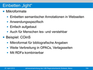 Einbetten „light“
    Mikroformate
          Einbetten semantischer Annotationen in Webseiten
          Anwendungsspezifisch
          Einfach aufgebaut
          Auch für Menschen les- und verstehbar
    Beispiel: COinS
          Mikroformat für bibliografische Angaben
          Weite Verbreitung in OPACs, Verlagsseiten
          Mit RDFa kombinierbar



    27. April 2012   Jahresversammlung des VdB Regionalverbands Südwest, Mainz   104
 