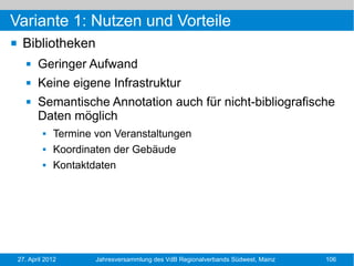 Variante 1: Nutzen und Vorteile
    Bibliotheken
          Geringer Aufwand
          Keine eigene Infrastruktur
          Semantische Annotation auch für nicht-bibliografische
           Daten möglich
                Termine von Veranstaltungen
                Koordinaten der Gebäude
                Kontaktdaten




    27. April 2012       Jahresversammlung des VdB Regionalverbands Südwest, Mainz   106
 