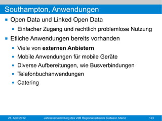 Southampton, Anwendungen
    Open Data und Linked Open Data
          Einfacher Zugang und rechtlich problemlose Nutzung
    Etliche Anwendungen bereits vorhanden
          Viele von externen Anbietern
          Mobile Anwendungen für mobile Geräte
          Diverse Aufbereitungen, wie Busverbindungen
          Telefonbuchanwendungen
          Catering




    27. April 2012    Jahresversammlung des VdB Regionalverbands Südwest, Mainz   123
 