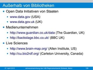 Außerhalb von Bibliotheken
    Open Data Initiativen von Staaten
          www.data.gov (USA)
          www.data.gov.uk (UK)
    Medienunternehmen
          http://www.guardian.co.uk/data (The Guardian, UK)
          http://backstage.bbc.co.uk/ (BBC UK)
    Live Sciences
          http://www.brain-map.org/ (Allen Institute, US)
          http://cu.bio2rdf.org/ (Carleton University, Canada)



    27. April 2012   Jahresversammlung des VdB Regionalverbands Südwest, Mainz   126
 