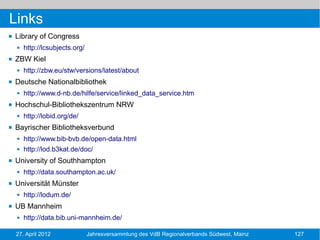 Links
   Library of Congress
       http://lcsubjects.org/
   ZBW Kiel
       http://zbw.eu/stw/versions/latest/about
   Deutsche Nationalbibliothek
       http://www.d-nb.de/hilfe/service/linked_data_service.htm
   Hochschul-Bibliothekszentrum NRW
       http://lobid.org/de/
   Bayrischer Bibliotheksverbund
       http://www.bib-bvb.de/open-data.html
       http://lod.b3kat.de/doc/
   University of Southhampton
       http://data.southampton.ac.uk/
   Universität Münster
       http://lodum.de/
   UB Mannheim
       http://data.bib.uni-mannheim.de/

    27. April 2012               Jahresversammlung des VdB Regionalverbands Südwest, Mainz   127
 