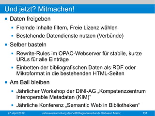 Und jetzt? Mitmachen!
    Daten freigeben
          Fremde Inhalte filtern, Freie Lizenz wählen
          Bestehende Datendienste nutzen (Verbünde)
    Selber basteln
          Rewrite-Rules im OPAC-Webserver für stabile, kurze
           URLs für alle Einträge
          Einbetten der bibliografischen Daten als RDF oder
           Mikroformat in die bestehenden HTML-Seiten
    Am Ball bleiben
          Jährlicher Workshop der DINI-AG „Kompetenzzentrum
           Interoperable Metadaten (KIM)“
          Jährliche Konferenz „Semantic Web in Bibliotheken“
    27. April 2012   Jahresversammlung des VdB Regionalverbands Südwest, Mainz   131
 