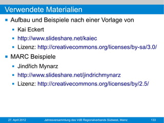 Verwendete Materialien
    Aufbau und Beispiele nach einer Vorlage von
          Kai Eckert
          http://www.slideshare.net/kaiec
          Lizenz: http://creativecommons.org/licenses/by-sa/3.0/
    MARC Beispiele
          Jindřich Mynarz
          http://www.slideshare.net/jindrichmynarz
          Lizenz: http://creativecommons.org/licenses/by/2.5/




    27. April 2012      Jahresversammlung des VdB Regionalverbands Südwest, Mainz   133
 