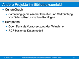 Andere Projekte im Bibliotheksumfeld
    CultureGraph
          Sammlung gemeinsamer Identifier und Verknüpfung
           von Datensätzen zwischen Katalogen
    Europeana
          Open Data als Voraussetzung der Teilnahme
          RDF-basiertes Datenmodell




    27. April 2012   Jahresversammlung des VdB Regionalverbands Südwest, Mainz   92
 