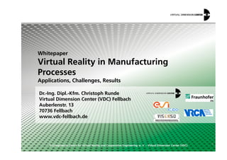 Whitepaper
Virtual Reality in Manufacturing
Processes
Applications, Challenges, Results
© Competence Centre for Virtual Reality and Cooperative Engineering w. V. – Virtual Dimension Center (VDC)
Dr.-Ing. Dipl.-Kfm. Christoph Runde
Virtual Dimension Center (VDC) Fellbach
Auberlenstr. 13
70736 Fellbach
www.vdc-fellbach.de
ϭ
Applications, Challenges, Results
 