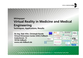 Whitepaper
Virtual Reality in Medicine and Medical
Engineering
Techniques, Applications, Results
© Competence Centre for Virtual Reality and Cooperative Engineering w. V. – Virtual Dimension Center (VDC)
Dr.-Ing. Dipl.-Kfm. Christoph Runde
Virtual Dimension Center (VDC) Fellbach
Auberlenstr. 13
70736 Fellbach
www.vdc-fellbach.de
Techniques, Applications, Results
 
