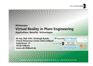 Whitepaper
Virtual Reality in Plant Engineering
Applications, Benefits, Technologies
© Competence Centre for Virtual Reality and Cooperative Engineering w. V. – Virtual Dimension Center (VDC)
Dr.-Ing. Dipl.-Kfm. Christoph Runde
Virtual Dimension Center (VDC) Fellbach
Auberlenstr. 13
70736 Fellbach
www.vdc-fellbach.de
ϭ
Applications, Benefits, Technologies
 