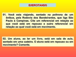 EXERCITANDO 01. Você esta viajando, sentado na poltrona de um ônibus, pela Rodovia dos Bandeirantes, que liga São Paulo à Campinas. Cite um referencial em relação ao que você está em repouso e outro referencial em relação ao qual você está em movimento. 02. Um aluno, ao ler um livro, está em sala de aula, sentado em uma cadeira. O aluno está em repouso ou em movimento? Comente. 