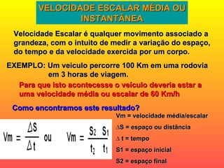 VELOCIDADE ESCALAR MÉDIA OU INSTANTÂNEA Velocidade Escalar é qualquer movimento associado a grandeza, com o intuito de medir a variação do espaço, do tempo e da velocidade exercida por um corpo. EXEMPLO: Um veiculo percorre 100 Km em uma rodovia em 3 horas de viagem. Para que isto acontecesse o veículo deveria estar a uma velocidade média ou escalar de 60 Km/h Como encontramos este resultado? Vm = velocidade média/escalar ∆ S = espaço ou distância ∆  t = tempo S1 = espaço inicial S2 = espaço final 