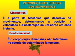 INTRODUÇÃO AO ESTUDO DOS MOVIMENTOS É a parte da Mecânica que descreve os movimentos, determinando a posição, a velocidade e a aceleração de um corpo em cada instante. Cinemática Ponto material É o corpo cujas dimensões não interferem no estudo de determinado fenômeno.  