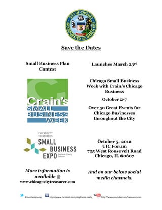 Save the Dates

  Small Business Plan                                     Launches March 23rd
        Contest

                                                      Chicago Small Business
                                                     Week with Crain’s Chicago
                                                             Business
                                                              October 2-7
                                                       Over 50 Great Events for
                                                         Chicago Businesses
                                                         throughout the City




                                                          October 5, 2012
                                                            UIC Forum
                                                      725 West Roosevelt Road
                                                         Chicago, IL 60607


  More information is                                  And on our below social
     available @                                          media channels.
www.chicagocitytreasurer.com



  @stephanieneely   http://www.facebook.com/stephanie.neely   http://www.youtube.com/treasurerneely
 