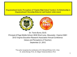 Organizational Justice Perceptions of Virginia High School Teachers: Its Relationship to
           Organizational Citizenship Behavior and Student Achievement




                              Dr. Travis Burns, Ed.D.
   Principal of Page Middle School, 6636 Short Lane, Gloucester, Virginia 23061
        2012 Virginia Education Research Association Annual Conference
                       Values and Perceptions of Teachers
                               September 21, 2012



             *The author recognizes the contributions of Dr. Michael DiPaola, Ed.D., Chair,
                    Dr. James Stronge, Ph.D., Dr. Megan Tschannen-Moran, Ph.D.
                                                                                              1
 