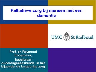 Palliatieve zorg bij mensen met een
                    dementie




     Prof. dr. Raymond
        Koopmans,
        hoogleraar
ouderengeneeskunde, in het
bijzonder de langdurige zorg
 