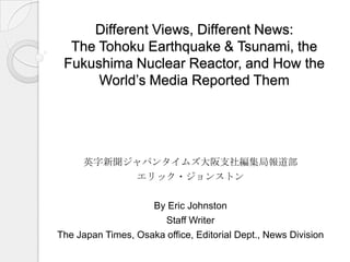 Different Views, Different News:
The Tohoku Earthquake & Tsunami, the
Fukushima Nuclear Reactor, and How the
World’s Media Reported Them
英字新聞ジャパンタイムズ大阪支社編集局報道部
エリック・ジョンストン
By Eric Johnston
Staff Writer
The Japan Times, Osaka office, Editorial Dept., News Division
 
