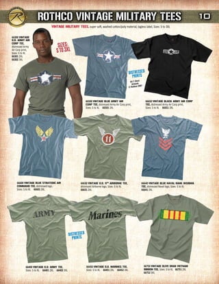rOTHCO VINTAGE mILITArY TEEs                                                                                                   10
                                VINTAGE mILITArY TEEs, super soft, washed cotton/poly material, tagless label, Sizes: S to 3XL

66300 VINTAGE
O.d. ArmY AIr

                                      SizeS:
COrP TEE,
distressed Army
Air Corp print,
Sizes: S to XL                       S to 3XL
66301 2XL
66302 3XL




                                                           66500 VINTAGE BLuE ArmY AIr                    66650 VINTAGE BLACK ArmY AIr COrP
                                                           COrP TEE, distressed Army Air Corp print,      TEE, distressed Army Air Corp print,
                                                           Sizes: S to XL 66501 2XL                       Sizes: S to XL 66651 2XL




    66600 VINTAGE BLuE sTrATEGIC AIr                   66630 VINTAGE O.d. 11TH AIrBOrNE TEE,           66640 VINTAGE BLuE NAVAL rANK INsIGNIA
    COmmANd TEE, distressed logo,                      distressed Airborne logo, Sizes: S to XL        TEE, distressed Naval logo, Sizes: S to XL
    Sizes: S to XL 66601 2XL                           66631 2XL                                       66641 2XL




            66400 VINTAGE O.d. ArmY TEE,                   66450 VINTAGE O.d. mArINEs TEE,               66750 VINTAGE OLIVE drAB VIETNAm
            Sizes: S to XL 66401 2XL 66402 3XL             Sizes: S to XL 66451 2XL 66452 3XL            rIBBON TEE, Sizes: S to XL 66751 2XL
                                                                                                         66752 3XL
 