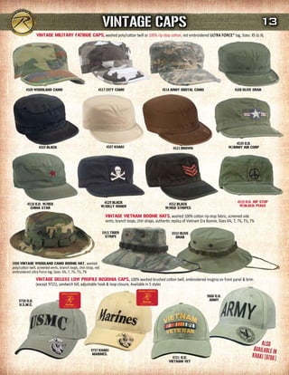 VINTAGE CAPs                                                                                           13
                 VINTAGE mILITArY FATIGuE CAPs, washed poly/cotton twill or 100% rip-stop cotton, red embroidered UltRa FORcE® tag, Sizes: XS to XL




          4509 WOOdLANd CAmO                                   4517 CITY CAmO                             4514 ArmY dIGITAL CAmO                          4508 OLIVE drAB




                                                                                                                                                          4539 O.d.
                   4503 BLACK                                        4507 KHAKI                                  4521 BrOWN                           W/ArmY AIr COrP




                                                                    4529 BLACK                                                                              4519 O.d. rIP sTOP
          4518 O.d. W/rEd                                                                                    4552 BLACK                                      W/BLACK PEACE
             CHINA sTAr                                            W/JOLLY rOGEr                            W/rEd sTrIPEs

                                                                     VINTAGE VIETNAm BOONIE HATs, washed 100% cotton rip-stop fabric, screened side
                                                                     vents, branch loops, chin straps, authentic replica of Vietnam Era Boonie, Sizes 6¾, 7, 7¼, 7½, 7¾

                                                                   5915 TIGEr                                   5910 OLIVE
                                                                     sTrIPE                                        drAB




5900 VINTAGE WOOdLANd CAmO BOONIE HAT, washed
poly/cotton twill, screened vents, branch loops, chin strap, red
embroidered Ultra Force tag, Sizes: 6¾, 7, 7¼, 7½, 7¾
                 VINTAGE dELuXE LOW PrOFILE INsIGNIA CAPs, 100% washed brushed cotton twill, embroidered insignia on front panel & brim
                 (except 9721), sandwich bill, adjustable hook & loop closure, Available in 5 styles

                                                                                                                                        9888 O.d.
    9738 O.d.                                                                                                                            ArmY
     u.s.m.C.




                                                                                                                                                                          ALSo
                                                         9737 KHAKI                                                                                                   AVAiLABLe iN
                                                          mArINEs.
                                                                                                                                                                     KHAKi (9788
                                                                                                                9721 O.d.
                                                                                                              VIETNAm VET
                                                                                                                                                                                 )
 