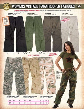WOmENs VINTAGE PArATrOOPEr FATIGuEs 14
                    WOmENs VINTAGE PArATrOOPEr FATIGuEs, super soft, yet durable, washed cotton blend twill, 8 pockets, zipper fly,
                    low drawstring waist, ankle ties
  3986 BLACK, Sizes: XXS to XL              3186 OLIVE drAB,                     3970 BrOWN,                                3886 sTONE,
  3987 2XL 3988 3Xl                         Sizes: XXS to XL 3187 2XL            Sizes: XXS to XL 3971 2XL                  Sizes: XXS to XL 3887 2XL


                                                                                                                             LOOsE E
                                                                                                                                     BL
                                                                                                                          COmFOrTA !
                                                                                                                               FIT




                                                                                                    r
                                                                                          GrEAT FOING
                                                                                         EmBEL LIsH
                                              SizeS: XXS UP to 3XL




                                                                                                             3386
                                                                                                             WOOdLANd
                                                                                                             CAmO,
                                                                                                             Sizes: XXS
                                                                                                             to XL
                                                                                                             3387 2XL
                                                                                                             3388 3XL




3396 ArmY dIGITAL CAmO,             3786 TrI-COLOr dEsErT CAmO,         3996 suBduEd PINK CAmO,
Sizes: XXS to XL 3397 2XL           Sizes: XXS to XL 3787 2XL           Sizes: XXS to XL 3997 2XL

    SiZES     XXS            XS        SM        MD             l       Xl        2Xl
    Waist      31            33        35         36           38       40        42
    Hips       41            43        45         46           48       50        52
 