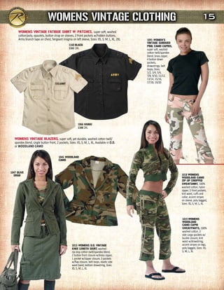 WOmENs VINTAGE CLOTHING                                                                                   15
      WOmENs VINTAGE FATIGuE sHIrT W/PATCHEs, super soft, washed
      cotton/poly, epaulets, button strap on sleeves, 2 front pockets w/hidden buttons,
      Army branch tape on chest, Sergeant insignia on left sleeve, Sizes: XS, S, M, L, XL, 2XL   1091 WOmEN's
                                                                                                 VINTAGE suBduEd
                                                  1160 BLACK                                     PINK CAmO CAPrIs,
                                                  1161 2XL                                       super soft, washed
                                                                                                 cotton twill/spandex
                                                                                                 blend, brass zipper,
                                                                                                 4 button down
                                                                                                 pockets,
                                                                                                 drawstrings, belt
                                                                                                 loops, Sizes:
                                                                                                 1/2, 3/4, 5/6,
                                                                                                 7/8, 9/10, 11/12,
                                                                                                 13/14, 15/16,
                                                                                                 17/18, 19/20




                                                          1066 KHAKI
                                                          1166 2XL


   WOmENs VINTAGE BLAZErs, super soft, yet durable, washed cotton twill/
   spandex blend, single button front, 2 pockets, Sizes: XS, S, M, L, XL, Available in O.D.
   or WOODlanD caMO

                                         1045 WOOdLANd
                                         CAmO



1047 OLIVE
  drAB                                                                                                                  1018 WOmENs
                                                                                                                        WOOdLANd CAmO
                                                                                                                        ZIP-uP CrOPPEd
                                                                                                                        sWEATsHIrT, 100%
                                                                                                                        washed cotton, nylon
                                                                                                                        zipper, 2 front pockets,
                                                                                                                        knit waist, cuffs and
                                                                                                                        collar, accent stripes
                                                                                                                        on sleeve, poly bagged,
                                                                                                                        Sizes: XS, S, M, L, XL



                                                                                                                        1019 WOmENs
                                                                                                                        WOOdLANd
                                                                                                                        CAmO CAPrI
                                                                                                                        sWEATPANTs, 100%
                                                                                                                        washed cotton, 2
                                                                                                                        side cargo pockets w/
                                                                                                                        buckle closure, knit
                                                                                                                        waist w/drawstring,
                                                     1013 WOmENs O.d. VINTAGE                                           accent stripes on legs,
                                                     KNEE LENGTH sKIrT, washed                                          poly bagged, Sizes: XS,
                                                     rip-stop cotton twill/spandex blend,                               S, M, L, XL
                                                     2 button front closure w/brass zipper,
                                                     1 pocket w/zipper closure, 3 pockets
                                                     w/flap closure, belt loops, elastic side
                                                     waist band, bottom drawstring, Sizes:
                                                     XS, S, M, L, XL
 